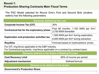 Round 1:
Production Sharing Contracts Main Fiscal Terms
9
Elements defined by the Law:
Corporate Income Tax (CIT) 30%
Contractual fee for the exploratory phase
First 60 months: 1,150 MXN per Km2,
2,750 MXN thereafter
Exploration and production activities tax
1,500 MXN per Km2 during exploration,
6,000 MXN per Km2 during extraction
Royalties Formula based on hydrocarbons’ prices
For CIT, ring-fence applicable to the E&P industry.
For Contractual payments, ring-fence applicable on a contract by contract basis.
Elements defined in the Rules of Bidding Process
Cost Recovery Limit 60% of income per period
Adjustment mechanism Defined formula
Element to be defined in the tender:
Government’s Production Share
The PSC Model selected for Round One’s First and Second Bids (shallow
waters) has the following parameters:
 