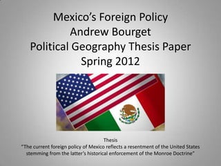 Mexico’s Foreign Policy
            Andrew Bourget
   Political Geography Thesis Paper
              Spring 2012




                                     Thesis
“The current foreign policy of Mexico reflects a resentment of the United States
  stemming from the latter’s historical enforcement of the Monroe Doctrine”
 