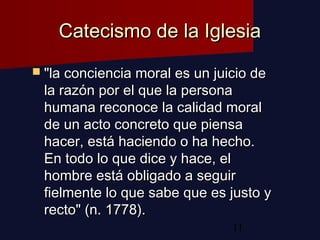 11
Catecismo de la IglesiaCatecismo de la Iglesia
 "la conciencia moral es un juicio de"la conciencia moral es un juicio de
la razón por el que la personala razón por el que la persona
humana reconoce la calidad moralhumana reconoce la calidad moral
de un acto concreto que piensade un acto concreto que piensa
hacer, está haciendo o ha hecho.hacer, está haciendo o ha hecho.
En todo lo que dice y hace, elEn todo lo que dice y hace, el
hombre está obligado a seguirhombre está obligado a seguir
fielmente lo que sabe que es justo yfielmente lo que sabe que es justo y
recto" (n. 1778).recto" (n. 1778).
 