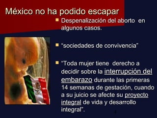 4
México no ha podido escaparMéxico no ha podido escapar
 Despenalización del aborto enDespenalización del aborto en
algunos casos.algunos casos.
 ““sociedades de convivencia”sociedades de convivencia”
 ““Toda mujer tiene derecho aToda mujer tiene derecho a
decidir sobre ladecidir sobre la interrupción delinterrupción del
embarazoembarazo durante las primerasdurante las primeras
14 semanas de gestación, cuando14 semanas de gestación, cuando
a su juicio se afecte sua su juicio se afecte su proyectoproyecto
integralintegral de vida y desarrollode vida y desarrollo
integral”.integral”.
 
