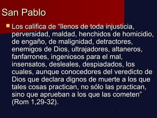 7
San PabloSan Pablo
 Los califica de “llenos de toda injusticia,Los califica de “llenos de toda injusticia,
perversidad, maldad, henchidos de homicidio,perversidad, maldad, henchidos de homicidio,
de engaño, de malignidad, detractores,de engaño, de malignidad, detractores,
enemigos de Dios, ultrajadores, altaneros,enemigos de Dios, ultrajadores, altaneros,
fanfarrones, ingeniosos para el mal,fanfarrones, ingeniosos para el mal,
insensatos, desleales, despiadados, losinsensatos, desleales, despiadados, los
cuales, aunque conocedores del veredicto decuales, aunque conocedores del veredicto de
Dios que declara dignos de muerte a los queDios que declara dignos de muerte a los que
tales cosas practican, no sólo las practican,tales cosas practican, no sólo las practican,
sino que aprueban a los que las cometen”sino que aprueban a los que las cometen”
(Rom 1,29-32).(Rom 1,29-32).
 