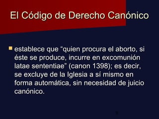 8
El Código de Derecho CanónicoEl Código de Derecho Canónico
 establece que “quien procura el aborto, siestablece que “quien procura el aborto, si
éste se produce, incurre en excomuniónéste se produce, incurre en excomunión
latae sententiae” (canon 1398); es decir,latae sententiae” (canon 1398); es decir,
se excluye de la Iglesia a sí mismo ense excluye de la Iglesia a sí mismo en
forma automática, sin necesidad de juicioforma automática, sin necesidad de juicio
canónico.canónico.
 