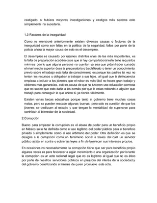 castigado, si hubiera mayores investigaciones y castigos más severos esto
simplemente no sucedería.
1.3 Factores de la inseguridad
Como ya mencioné anteriormente existen diversas causas o factores de la
inseguridad como son fallas en la política de la seguridad, fallas por parte de la
policía ahora la mayor causa de esto es el desempleo.
El desempleo es causado por razones distintas unas de las más importantes, es
la falta de preparaciónacadémica ya que si hay campo laboral este tiene requisitos
mínimos con lo que alguna persona no cuentan ya sea que pidan haber cursado
el nivel medio superior ósea la preparatoria o bachillerato o tener un conocimiento
previo sobre el trabajo esta falta de conocimiento es porque los padres tal vez no
tenían los recursos u obligaban a trabajar a sus hijos, al igual que la delincuencia
empieza a inducir a los jóvenes que el robar es más fácil no haces gran trabajo y
obtienes más ganancias, esto es causa de que no tuvieron una educación correcta
que no saben que esto daña a los demás por que le estas robando a alguien que
trabajó para conseguir lo que ahora tú ya tienes fácilmente.
Existen varias becas educativas porque tanto el gobierno tiene muchas cosas
malas, pero se pueden rescatar algunas buenas, pero solo es cuestión de que los
jóvenes se dediquen al estudio y que tengan la mentalidad de superarse para
contribuir al bienestar de la sociedad.
2.Corrupción
Bueno para empezar la corrupción es el abuso de poder para un beneficio propio
en México se le ha definido como el uso legítimo del poder público para el beneficio
privado o simplemente como el uso arbitrario del poder. Otra definición es que se
designa a la corrupción como un fenómeno social a través del cual un servidor
público actúa en contra o sobre las leyes a fin de favorecer sus intereses propios.
En ocasiones no necesariamente la corrupción tiene que ser para beneficio propio
algunas veces es para favorecer a algún movimiento o una organización por lo tanto
la corrupción es un acto racional ilegal que no es legítimo al igual que no es ético
por parte de nuestros servidores públicos en prejuicio del interés de la sociedad y
del gobierno beneficiando el interés de quien promueve este acto.
 