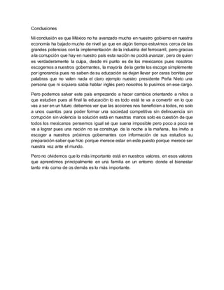 Conclusiones
Mi conclusión es que México no ha avanzado mucho en nuestro gobierno en nuestra
economía ha bajado mucho de nivel ya que en algún tiempo estuvimos cerca de las
grandes potencias con la implementación de la industria del ferrocarril, pero gracias
a la corrupción que hay en nuestro país esta nación no podrá avanzar, pero de quien
es verdaderamente la culpa, desde mi punto es de los mexicanos pues nosotros
escogemos a nuestros gobernantes, la mayoría de la gente los escoge simplemente
por ignorancia pues no saben de su educación se dejan llevar por caras bonitas por
palabras que no valen nada el claro ejemplo nuestro presidente Peña Nieto una
persona que ni siquiera sabía hablar inglés pero nosotros lo pusimos en ese cargo.
Pero podemos salvar este país empezando a hacer cambios orientando a niños a
que estudien pues al final la educación lo es todo está te va a convertir en lo que
vas a ser en un futuro debemos ver que las acciones nos beneficien a todos, no solo
a unos cuantos para poder formar una sociedad competitiva sin delincuencia sin
corrupción sin violencia la solución está en nuestras manos solo es cuestión de que
todos los mexicanos pensemos igual sé que suena imposible pero poco a poco se
va a lograr pues una nación no se construye de la noche a la mañana, los invito a
escoger a nuestros próximos gobernantes con información de sus estudios su
preparación saber que hizo porque merece estar en este puesto porque merece ser
nuestra voz ante el mundo.
Pero no olvidemos que lo más importante está en nuestros valores, en esos valores
que aprendimos principalmente en una familia en un entorno donde el bienestar
tanto mío como de os demás es lo más importante.
 