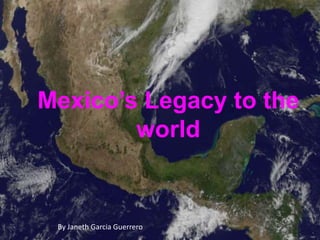 Mexico’s Legacy to the 
world 
By Janeth Garcia Guerrero 
 
