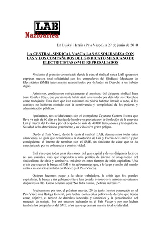 En Euskal Herria (País Vasco), a 27 de junio de 2010

  LA CENTRAL SINDICAL VASCA LAN SE SOLIDARIZA CON
  LAS Y LOS COMPAÑEROS DEL SINDICATO MEXICANO DE
          ELECTRICISTAS (SME) REPRESALIADOS


        Mediante el presente comunicado desde la central sindical vasca LAB queremos
expresar nuestra total solidaridad con los compañeros del Sindicato Mexicano de
Electricistas (SME) injustamente represaliados por defender su Derecho a un trabajo
digno.

       Asimismo, condenamos enérgicamente el asesinato del dirigente sindical Juan
José Rosales Pérez, que previamente había sido amenazado por defender sus Derechos
como trabajador. Está claro que éste asesinato no podría haberse llevado a cabo, si los
asesinos no hubieran contado con la connivencia y complicidad de los poderes y
administración públicos.

        Igualmente, nos solidarizamos con el compañero Cayetano Cabrera Esteva que
lleva ya más de 60 días en huelga de hambre en protesta por la disolución de la empresa
Luz y Fuerza del Centro y por el despido de más de 40.000 trabajadores y trabajadoras.
Su salud se ha deteriorado gravemente y su vida corre grave peligro.

        Desde el País Vasco, desde la central sindical LAB, denunciamos todas estas
situaciones, al igula que denunciamos la disolución de Luz y Fuerza del Centro” y por
consiguiente, el intento de terminar con el SME, un sindicato de clase que se ha
caracterizado por su coherencia y combatividad.

        Está claro que todas estas decisiones del gran capital y de sus dirigentes lacayos
no son casuales, sino que responden a una política de intento de aniquilación del
sindicalismo de clase y combativo, máxime en estos tiempos de crisis capitalista. Una
crisis que crearon la banca, el FMI y los gobernantes que, a lo largo y ancho del mundo
están a su servicio (también en México y el País Vasco).

        Quieren hacernos pagar a la clase trabajadora, la crisis que los grandes
capitalistas, la banca y sus gobiernos títere han creado, y nosotros y nosotras no estamos
dispuestos a ello. Como decimos aquí “No falta dinero, ¡Sobran ladrones!”.

       Precisamente por eso, el próximo martes, 29 de junio, hemos convocado en el
País Vasco una Hulega General, para luchar contra estas políticas de derecha que tienen
como objetivo el recorte de derechos laborales y sindicales y la precarización del
mercado de trabajo. Por eso estamos luchando en el País Vasco y por eso luchan
también los compañeros del SME, a los que expresamos nuestra total solidaridad.
 
