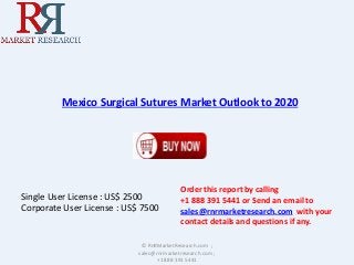 Mexico Surgical Sutures Market Outlook to 2020 
Single User License : US$ 2500 
Corporate User License : US$ 7500 
Order this report by calling 
+1 888 391 5441 or Send an email to 
sales@rnrmarketresearch.com with your 
contact details and questions if any. 
© RnRMarketResearch.com ; 
sales@rnrmarketresearch.com ; 
+1 888 391 5441 
 