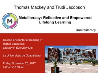 Metaliteracy: Reflective and Empowered
Lifelong Learning
1
Thomas Mackey and Trudi Jacobson
#metaliteracy
Second Encounter of Reading in
Higher Education:
Literacy in Everyday Life
La Universidad de Guadalajara
Friday, November 25, 2017
9:00am-10:00 am
 