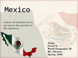 MexicoMexico
NameName
Period 2Period 2
World Geography IBWorld Geography IB
Mr. JohnsonMr. Johnson
Spring, 2009Spring, 2009
(remove all italicized text as
you answer the questions in
this slideshow)
 