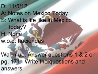D: 11/5/12
A: Notes on Mexico Today
S: What is life like in Mexico
   today?
H: None
w.o.d: haciendas

Warm-up: Answer questions 1 & 2 on
pg. 171. Write the questions and
answers.
 