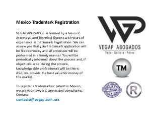 Registro,
Avalúo y Defensa de
Marcas,
Patentes y
Derechos de Autor
Mexico Trademark Registration
VEGAP ABOGADOS is formed by a team of
Attorneys and Technical Experts with years of
experience in Trademark Registration. We can
assure you that your trademark application will
be filed correctly and all processes will be
performed in a timely manner. You will be
periodically informed about the process and, if
objections arise during the process,
knowledgeable professionals will be there.
Also, we provide the best value for money of
the market.
To register a trademark or patent in Mexico,
we are your lawyers, agents and consultants.
Contact:
contacto@vegap.com.mx
 