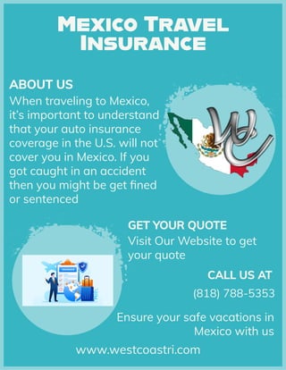 Ensure your safe vacations in
Mexico with us
www.westcoastri.com
Visit Our Website to get
your quote
GET YOUR QUOTE
GET YOUR QUOTE
GET YOUR QUOTE
(818) 788-5353
CALL US AT
CALL US AT
CALL US AT
to
the
your
in
When traveling Mexico,
it’s important to understand
that auto insurance
coverage U.S.
cover you in Mexico. If you
got caught an accident
then might be get fined
or sentenced
in
you
will not
US
ABOUT US
ABOUT US
ABOUT
 