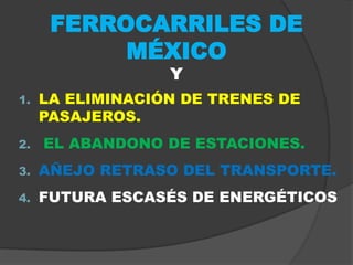 FERROCARRILES DE
           MÉXICO
                  Y
1.   LA ELIMINACIÓN DE TRENES DE
     PASAJEROS.
2.   EL ABANDONO DE ESTACIONES.
3.   AÑEJO RETRASO DEL TRANSPORTE.
4.   FUTURA ESCASÉS DE ENERGÉTICOS
 