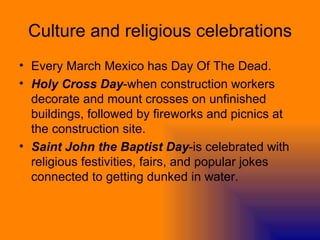 Culture and religious celebrations Every March Mexico has Day Of The Dead.  Holy Cross Day -when construction workers decorate and mount crosses on unfinished buildings, followed by fireworks and picnics at the construction site.  Saint John the Baptist Day -is celebrated with religious festivities, fairs, and popular jokes connected to getting dunked in water.  