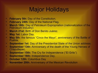 Major Holidays February 5th:  Day of the Constitution.  February 24th:  Day of the National Flag.  March 18th:  Day of Petroleum Expropriation (nationalization of the Petroleum Industry)  March 21st:  Birth of Don Benito Juárez.  May 1st:  Labor Day.  May 5th:  the famous “Cinco the Mayo”, anniversary of the Battle of Puebla.  September 1st:  Day of the Presidential State of the Union address.  September 13th:  Anniversary of the death of the Young Heroes of Chapultepec.  September 15th:  The Cry for Independence (“El Grito”)  September 16th:  Independence Day.  October 12th:  Columbus Day  November 20th:  Anniversary of the Mexican Revolution  