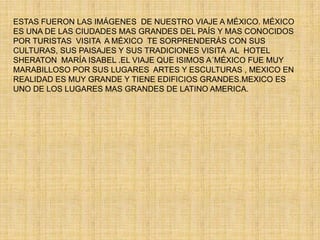 ESTAS FUERON LAS IMÁGENES  DE NUESTRO VIAJE A MÉXICO. MÉXICO ES UNA DE LAS CIUDADES MAS GRANDES DEL PAÍS Y MAS CONOCIDOS POR TURISTAS  VISITA  A MÉXICO  TE SORPRENDERÁS CON SUS CULTURAS, SUS PAISAJES Y SUS TRADICIONES VISITA  AL  HOTEL SHERATON  MARÍA ISABEL .EL VIAJE QUE ISIMOS A´MÉXICO FUE MUY MARABILLOSO POR SUS LUGARES  ARTES Y ESCULTURAS , MEXICO EN REALIDAD ES MUY GRANDE Y TIENE EDIFICIOS GRANDES.MEXICO ES UNO DE LOS LUGARES MAS GRANDES DE LATINO AMERICA. 
