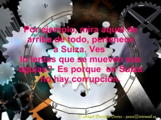 Por ejemplo, mira aquel de arriba de todo, pertenece a Suiza. Ves  lo lentas que se mueven sus agujas?  Es porque  en Suiza no hay corrupción. 
