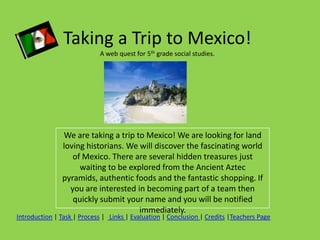 Taking a Trip to Mexico!
                            A web quest for 5th grade social studies.




               We are taking a trip to Mexico! We are looking for land
               loving historians. We will discover the fascinating world
                  of Mexico. There are several hidden treasures just
                    waiting to be explored from the Ancient Aztec
               pyramids, authentic foods and the fantastic shopping. If
                 you are interested in becoming part of a team then
                  quickly submit your name and you will be notified
                                     immediately.
Introduction | Task | Process | Links | Evaluation | Conclusion | Credits |Teachers Page
 
