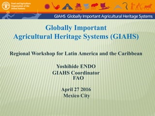 Globally Important
Agricultural Heritage Systems (GIAHS)
Regional Workshop for Latin America and the Caribbean
Yoshihide ENDO
GIAHS Coordinator
FAO
April 27 2016
Mexico City
 