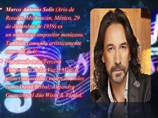 • Marco Antonio Solís (Ario de
Rosales, Michoacán, México, 29
de diciembre de 1959) es
un músico y compositor mexicano.
También conocido artísticamente
como El Buki.
• Fue coach en la Tercera
Temporada de La Voz... México,
junto con estrellas internacionales
como David Bisbal, Alejandra
Guzmán y el dúo Wisin & Yandel.
 
