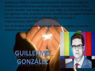• Inventó en 1940 un sistema para transmitir televisión en color, el
sistema tricromático secuencial de campos (conocido como STSC).
Inventó también más tarde, en los años 1960, un sistema más simple
para generar color, el sistema bicolor simplificado. González Camarena
lanzó la televisión en color en México años antes que la
implementación del NTSC.
• Fue un hombre multifacético que por igual investigaba, inventaba o
componía canciones
GUILLERMO
GONZÁLEZ
 