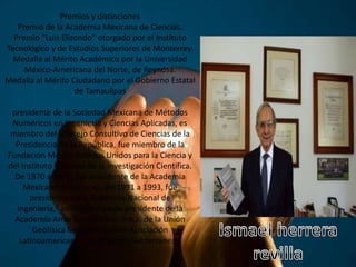 Premios y distinciones
Premio de la Academia Mexicana de Ciencias.
Premio “Luis Elizondo” otorgado por el Instituto
Tecnológico y de Estudios Superiores de Monterrey.
Medalla al Mérito Académico por la Universidad
México-Americana del Norte, de Reynosa.
Medalla al Mérito Ciudadano por el Gobierno Estatal
de Tamaulipas
presidente de la Sociedad Mexicana de Métodos
Numéricos en Ingeniería y Ciencias Aplicadas, es
miembro del Consejo Consultivo de Ciencias de la
Presidencia de la República, fue miembro de la
Fundación México-Estados Unidos para la Ciencia y
del Instituto Nacional de la Investigación Científica.
De 1970 a 1971, fue presidente de la Academia
Mexicana de Ciencias. De 1991 a 1993, fue
presidente de la Academia Nacional de
Ingeniería,2 asimismo ha sido presidente de la
Academia Americana de Mecánica, de la Unión
Geofísica Mexicana y de la Asociación
Latinoamericana de Hidrología Subterránea.3
 