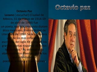 Octavio Paz
Lozano ( escuchar) (Ciudad de
México, 31 de marzo de 1914-19
de abril de 1998) fue
un poeta, escritor, ensayista diplom
ático mexicano, Premio Nobel de
Literatura de 1990. Se le considera
uno de los más influyentes
escritores del siglo XX y uno de los
grandes poetas hispanos de todos
los tiempos.1 Su extensa obra
abarcó géneros diversos, entre los
que sobresalieron
poemas, ensayos y traducciones.
 