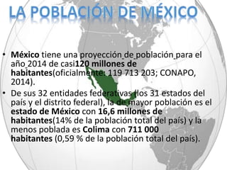 • México tiene una proyección de población para el
año 2014 de casi120 millones de
habitantes(oficialmente: 119 713 203; CONAPO,
2014).
• De sus 32 entidades federativas (los 31 estados del
país y el distrito federal), la de mayor población es el
estado de México con 16,6 millones de
habitantes(14% de la población total del país) y la
menos poblada es Colima con 711 000
habitantes (0,59 % de la población total del país).
 