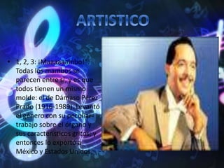 • 1, 2, 3: ¡Maaaaaambo!".
Todas los mambos se
parecen entre sí, y es que
todos tienen un mismo
molde: el de Dámaso Pérez
Prado (1916-1989). Levantó
el género con su peculiar
trabajo sobre el órgano y
sus característicos gritos; y
entonces lo exportó a
México y Estados Unidos.
 