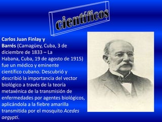 Carlos Juan Finlay y
Barrés (Camagüey, Cuba, 3 de
diciembre de 1833 – La
Habana, Cuba, 19 de agosto de 1915)
fue un médico y eminente
científico cubano. Descubrió y
describió la importancia del vector
biológico a través de la teoría
metaxénica de la transmisión de
enfermedades por agentes biológicos,
aplicándola a la fiebre amarilla
transmitida por el mosquito Acedes
aegypti.
 