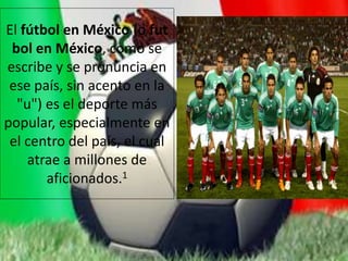 El fútbol en México (o fut
bol en México, como se
escribe y se pronuncia en
ese país, sin acento en la
"u") es el deporte más
popular, especialmente en
el centro del país, el cual
atrae a millones de
aficionados.1
 
