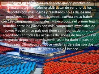 El Boxeo en México es un deporte que se practica de
forma amateur y profesional, a pesar de ser uno de los
deportes con más logros y resultados no es de los más
populares del país.1 Históricamente cuenta en su haber
con 199 campeones mundiales. México ocupa el primer lugar
mundial entre los países con más campeones mundiales de
boxeo y es el único país que tiene campeones del mundo
acreditados en todas las actuales divisiones de boxeo.2 Es el
segundo deporte que más medallas le ha dado al país en
los Juegos Olímpicos con doce medallas de estas son dos
de oro, tres de plata y siete de bronce.
 