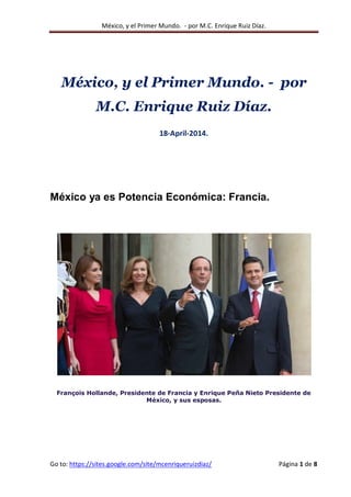 México, y el Primer Mundo. - por M.C. Enrique Ruiz Díaz.
Go to: https://sites.google.com/site/mcenriqueruizdiaz/ Página 1 de 8
México, y el Primer Mundo. - por
M.C. Enrique Ruiz Díaz.
18-April-2014.
México ya es Potencia Económica: Francia.
François Hollande, Presidente de Francia y Enrique Peña Nieto Presidente de
México, y sus esposas.
 