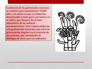 La historia de la gastronomía mexicana
se remonta aproximadamente 10,000
años, a la época en que se estima fue
domesticado el maíz para convertirse en
el cultivo que después fue la base
alimentaria de las culturas
mesoamericanas. Este remoto origen da
a la gastronomía mexicana una carta de
presentación singular en el concurso de
las naciones, que ciertamente la
distingue de otros acervos culinarios.

 