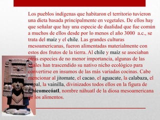 Los pueblos indígenas que habitaron el territorio tuvieron
una dieta basada principalmente en vegetales. De ellos hay
que señalar que hay una especie de dualidad que fue común
a muchos de ellos desde por lo menos el año 3000 a.c., se
trata del maíz y el chile. Las grandes culturas
mesoamericanas, fueron alimentadas materialmente con
estos dos frutos de la tierra. Al chile y maíz se asociaban
otras especies de no menor importancia, algunas de las
cuales han trascendido su nativo nicho ecológico para
convertirse en insumos de las más variadas cocinas. Cabe
mencionar al jitomate, el cacao, el aguacate, la calabaza, el
nopal, la vainilla, divinizados todos ellos en la figura de
Chicomecóatl, nombre náhuatl de la diosa mesoamericana
de los alimentos.

 
