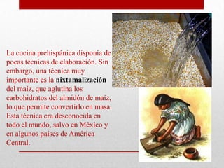 La cocina prehispánica disponía de
pocas técnicas de elaboración. Sin
embargo, una técnica muy
importante es la nixtamalización
del maíz, que aglutina los
carbohidratos del almidón de maíz,
lo que permite convertirlo en masa.
Esta técnica era desconocida en
todo el mundo, salvo en México y
en algunos países de América
Central.

 