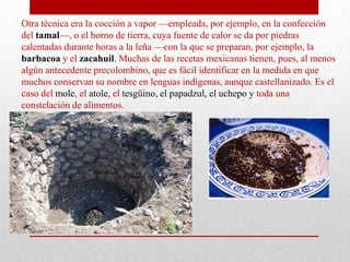 Otra técnica era la cocción a vapor —empleada, por ejemplo, en la confección
del tamal—, o el horno de tierra, cuya fuente de calor se da por piedras
calentadas durante horas a la leña —con la que se preparan, por ejemplo, la
barbacoa y el zacahuil. Muchas de las recetas mexicanas tienen, pues, al menos
algún antecedente precolombino, que es fácil identificar en la medida en que
muchos conservan su nombre en lenguas indígenas, aunque castellanizado. Es el
caso del mole, el atole, el tesgüino, el papadzul, el uchepo y toda una
constelación de alimentos.

 