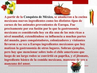 A partir de la Conquista de México, se añadieron a la cocina
mexicana nuevos ingredientes como los distintos tipos de
carnes de los animales provenientes de Europa. Fue
precisamente por esa fusión por lo que la gastronomía
mexicana es considerada hoy en día una de las más ricas a
nivel mundial, extendiéndose su influencia a muchas partes
del mundo, pues conquistadores, colonizadores y visitantes
llevaron a su vez a Europa ingredientes mexicanos que hoy
matizan la gastronomía de otros lugares. Sobran ejemplos,
pero hay que mencionar sobre todo el chile americano que
luego de un largo rodeo se convirtió en paprika, y el jitomate,
ingrediente básico de la comida mexicana. manzana de oro o
manzana del amor.

 