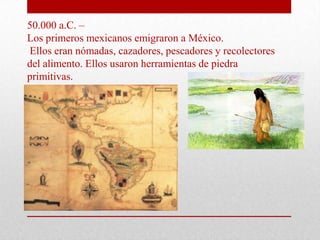 50.000 a.C. –
Los primeros mexicanos emigraron a México.
Ellos eran nómadas, cazadores, pescadores y recolectores
del alimento. Ellos usaron herramientas de piedra
primitivas.

 