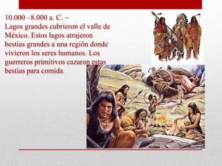 10.000 –8.000 a. C. –
Lagos grandes cubrieron el valle de
México. Estos lagos atrajeron
bestias grandes a una región donde
vivieron los seres humanos. Los
guerreros primitivos cazaron estas
bestias para comida.

 