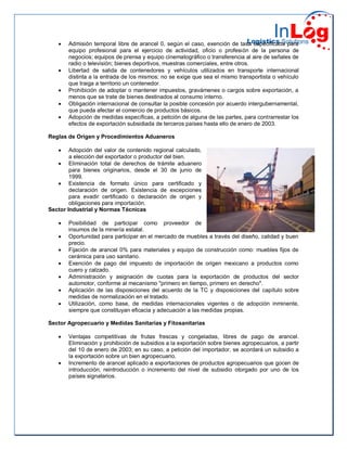  Admisión temporal libre de arancel 0, según el caso, exención de tasa especificada para
equipo profesional para el ejercicio de actividad, oficio o profesión de la persona de
negocios; equipos de prensa y equipo cinematográfico o transferencia al aire de señales de
radio o televisión; bienes deportivos, muestras comerciales, entre otros.
 Libertad de salida de contenedores y vehículos utilizados en transporte internacional
distinta a la entrada de los mismos; no se exige que sea el mismo transportista o vehículo
que traiga a territorio un contenedor.
 Prohibición de adoptar o mantener impuestos, gravámenes o cargos sobre exportación, a
menos que se trate de bienes destinados al consumo interno.
 Obligación internacional de consultar la posible concesión por acuerdo intergubernamental,
que pueda afectar el comercio de productos básicos.
 Adopción de medidas específicas, a petición de alguna de las partes, para contrarrestar los
efectos de exportación subsidiada de terceros países hasta ello de enero de 2003.
Reglas de Origen y Procedimientos Aduaneros
 Adopción del valor de contenido regional calculado,
a elección del exportador o productor del bien.
 Eliminación total de derechos de trámite aduanero
para bienes originarios, desde el 30 de junio de
1999.
 Existencia de formato único para certificado y
declaración de origen. Existencia de excepciones
para evadir certificado o declaración de origen y
obligaciones para importación.
Sector Industrial y Normas Técnicas
 Posibilidad de participar como proveedor de
insumos de la minería estatal.
 Oportunidad para participar en el mercado de muebles a través del diseño, calidad y buen
precio.
 Fijación de arancel 0% para materiales y equipo de construcción como: muebles fijos de
cerámica para uso sanitario.
 Exención de pago del impuesto de importación de origen mexicano a productos como
cuero y calzado.
 Administración y asignación de cuotas para la exportación de productos del sector
automotor, conforme al mecanismo "primero en tiempo, primero en derecho".
 Aplicación de las disposiciones del acuerdo de la TC y disposiciones del capítulo sobre
medidas de normalización en el tratado.
 Utilización, como base, de medidas internacionales vigentes o de adopción inminente,
siempre que constituyan eficacia y adecuación a las medidas propias.
Sector Agropecuario y Medidas Sanitarias y Fitosanitarias
 Ventajas competitivas de frutas frescas y congeladas, libres de pago de arancel.
Eliminación y prohibición de subsidios a la exportación sobre bienes agropecuarios, a partir
del 10 de enero de 2003; en su caso, a petición del importador, se acordará un subsidio a
la exportación sobre un bien agropecuario.
 Incremento de arancel aplicado a exportaciones de productos agropecuarios que gocen de
introducción, reintroducción o incremento del nivel de subsidio otorgado por uno de los
países signatarios.
 