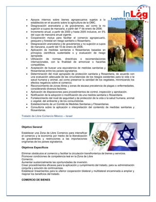  Apoyos internos sobre bienes agropecuarios sujetos a lo
establecido en el acuerdo sobre la agricultura de la OMC.
 Desgravación arancelaria y de gravámenes, así como la no
sujeción a cupos de manzana, a partir del 1º de enero de 2006.
 Incremento anual, a partir de 2000 y hasta 2005 inclusive, en 5%
del cupo de manzana anual vigente.
 Cooperación mutua para facilitar el comercio agropecuario,
pesquero y forestal sin riesgo sanitario o fitosanitario.
 Desgravación arancelaria y de gravámenes y no sujeción a cupos
de manzana, a partir del 10 de enero de 2006.
 Aplicación de medidas sanitarias o fitosanitarias basadas en
principios científicos sustentable s y evaluación de riesgo
apropiada.
 Utilización de normas, directrices o recomendaciones
internacionales, con la finalidad de armonizar o hacerlas
compatibles.
 Aceptación de buscar una equivalencia de medidas sanitarias y
fitosanitarias entre los países signatarios.
 Determinación del nivel apropiado de protección sanitaria y fitosanitaria, de acuerdo con
una evaluación adecuada de las circunstancias de los riesgos existentes para la vida o la
salud humana y animal, así como preservar la sanidad de los vegetales, minimizando los
efectos negativos sobre el comercio.
 Reconocimiento de zonas libres y zonas de escasa prevalencia de plagas o enfermedades,
considerando diversos factores.
 Aplicación de disposiciones para procedimientos de control, inspección y aprobación.
 Notificación de la adopción o modificación de una medida sanitaria o fitosanitaria.
 Fortalecimiento del nivel de seguridad y de protección de la vida o la salud humana, animal
o vegetal, del ambiente y de los consumidores.
 Establecimiento de un Comité de Medidas Sanitarias y Fitosanitarias.
 Consultoría sobre la aplicación o interpretación del contenido de medidas sanitarias y
fitosanitarias.
Tratado de Libre Comercio México – Israel
Objetivo General
Establecer una Zona de Libre Comercio para intensificar
el comercio y la economía por medio de la liberalización
de gravámenes y restricciones a las importaciones
originarias de los países signatarios.
Objetivos Específicos
Eliminar obstáculos al comercio y facilitar la circulación transfronteriza de bienes y servicios.
Promover condiciones de competencia leal en la Zona de Libre
Comercio.
Aumentar sustancialmente las oportunidades de inversión.
Crear procedimientos eficaces para la aplicación y cumplimiento del tratado, para su administración
conjunta y solución de controversias.
Establecer lineamientos para la ulterior cooperación bilateral y multilateral encaminada a ampliar y
mejorar los beneficios del tratado.
COMERCIO DE BIENES
 