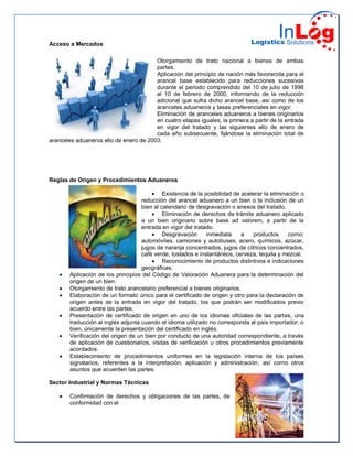 Acceso a Mercados
Otorgamiento de trato nacional a bienes de ambas
partes.
Aplicación del principio de nación más favorecida para el
arancel base establecido para reducciones sucesivas
durante el periodo comprendido del 10 de julio de 1998
al 10 de febrero de 2000, informando de la reducción
adicional que sufra dicho arancel base, así como de los
aranceles aduaneros y tasas preferenciales en vigor.
Eliminación de aranceles aduaneros a bienes originarios
en cuatro etapas iguales, la primera a partir de la entrada
en vigor del tratado y las siguientes ello de enero de
cada año subsecuente, fijándose la eliminación total de
aranceles aduaneros ello de enero de 2003.
Reglas de Origen y Procedimientos Aduaneros
 Existencia de la posibilidad de acelerar la eliminación o
reducción del arancel aduanero a un bien o la inclusión de un
bien al calendario de desgravación o anexos del tratado.
 Eliminación de derechos de trámite aduanero aplicado
a un bien originario sobre base ad valorem, a partir de la
entrada en vigor del tratado.
 Desgravación inmediata a productos corno:
automóviles, camiones y autobuses, acero, químicos, azúcar,
jugos de naranja concentrados, jugos de cítricos concentrados,
café verde, tostados e instantáneos, cerveza, tequila y mezcal.
 Reconocimiento de productos distintivos e indicaciones
geográficas.
 Aplicación de los principios del Código de Valoración Aduanera para la determinación del
origen de un bien.
 Otorgamiento de trato arancelario preferencial a bienes originarios.
 Elaboración de un formato único para el certificado de origen y otro para la declaración de
origen antes de la entrada en vigor del tratado, los que podrán ser modificados previo
acuerdo entre las partes.
 Presentación de certificado de origen en uno de los idiomas oficiales de las partes, una
traducción al inglés adjunta cuando el idioma utilizado no corresponda al país importador; o
bien, únicamente la presentación del certificado en inglés.
 Verificación del origen de un bien por conducto de una autoridad correspondiente, a través
de aplicación de cuestionarios, visitas de verificación u otros procedimientos previamente
acordados.
 Establecimiento de procedimientos uniformes en la legislación interna de los países
signatarios, referentes a la interpretación, aplicación y administración, así corno otros
asuntos que acuerden las partes.
Sector Industrial y Normas Técnicas
 Confirmación de derechos y obligaciones de las partes, de
conformidad con el
 