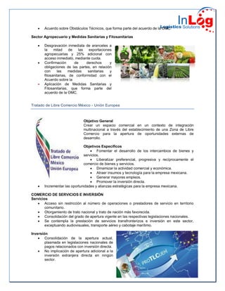  Acuerdo sobre Obstáculos Técnicos, que forma parte del acuerdo de la OMC.
Sector Agropecuario y Medidas Sanitarias y Fitosanitarias
 Desgravación inmediata de aranceles a
la mitad de las exportaciones
agropecuarias y 25% adicional con
acceso inmediato, mediante cuota.
 Confirmación de derechos y
obligaciones de las partes, en relación
con las medidas sanitarias y
fitosanitarias, de conformidad con el
Acuerdo sobre la
 Aplicación de Medidas Sanitarias y
Fitosanitarias, que forma parte del
acuerdo de la OMC.
Tratado de Libre Comercio México - Unión Europea
Objetivo General
Crear un espacio comercial en un contexto de integración
multinacional a través del establecimiento de una Zona de Libre
Comercio para la apertura de oportunidades externas de
desarrollo.
Objetivos Específicos
 Fomentar el desarrollo de los intercambios de bienes y
servicios.
 Liberalizar preferencial, progresiva y recíprocamente el
comercio de bienes y servicios.
 Dinamizar la actividad comercial y económica.
 Atraer insumos y tecnología para la empresa mexicana.
 Generar mayores empleos.
 Promover la inversión directa.
 Incrementar las oportunidades y alianzas estratégicas para la empresa mexicana.
COMERCIO DE SERVICIOS E INVERSIÓN
Servicios
 Acceso sin restricción al número de operaciones o prestadores de servicio en territorio
comunitario.
 Otorgamiento de trato nacional y trato de nación más favorecida.
 Consolidación del grado de apertura vigente en las respectivas legislaciones nacionales.
 Se contempla la prestación de servicios transfronterizos e inversión en este sector,
exceptuando audiovisuales, transporte aéreo y cabotaje marítimo.
Inversión
 Consolidación de la apertura actual,
plasmada en legislaciones nacionales de
pagos relacionados con inversión directa.
 No implicación de apertura adicional a la
inversión extranjera directa en ningún
sector.
 