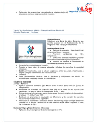  Reiteración de compromisos internacionales y establecimiento del
acuerdo de promover recíprocamente la inversión.
Tratado de Libre Comercio México – Triangulo del Norte (México, el
Salvador, Guatemala y Honduras
Objetivo General
Establecer una Zona de Libre Comercio que
permita avanzar en el fortalecimiento de la
integración entre México y Centroamérica.
Objetivos Específicos
 Estimular la expansión y diversificación del
comercio de bienes y servicios.
 Promover condiciones de libre
competencia.
 Eliminar las barreras al comercio y facilitar
la circulación de bienes originarios y servicios.
 Eliminar las barreras al movimiento de
capitales y personas de negocios.
 Aumentar las oportunidades de inversión.
 Proteger y hacer valer, de manera adecuada y efectiva, los derechos de propiedad
intelectual.
 Establecer lineamientos, para la ulterior cooperación entre las partes, encaminados a
ampliar y mejorar los beneficios del Tratado de Libre
 Comercio.
 Crear procedimientos eficaces para la aplicación y cumplimiento del tratado, su
administración conjunta y solución de controversias.
COMERCIO DE BIENES
Acceso a Mercados
 Apertura comercial asimétrica para México tanto en tasas base como en plazos de
desgravación.
 Eliminación de aranceles de inmediato para más de la mitad de las exportaciones
mexicana s y el resto en plazos de desgravación de 3 a 11 años.
 Otorgamiento de trato nacional a bienes de las partes, de conformidad con lo dispuesto por
el artículo 111 del GATT, de 1994.
 Existencia de programas de devolución, de diferimiento y de exención de aranceles
aduaneros aplicados a bienes exportados.
 Prohibición de incrementar o establecer derecho aduanero alguno por concepto de servicio
prestado por la aduana y eliminación de tales derechos sobre bienes originarios, a partir
del 10 de enero de 2001.
Reglas de Origen y Procedimientos Aduaneros
 Aplicación de un valor general de contenido regional de 50%.
 