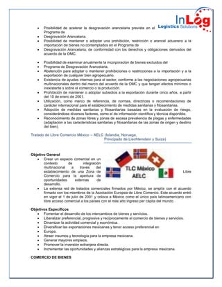  Posibilidad de acelerar la desgravación arancelaria prevista en el
Programa de
 Desgravación Arancelaria.
 Posibilidad de mantener o adoptar una prohibición, restricción o arancel aduanero a la
importación de bienes no contemplados en el Programa de
 Desgravación Arancelaria, de conformidad con los derechos y obligaciones derivados del
acuerdo de la OMC.
 Posibilidad de examinar anualmente la incorporación de bienes excluidos del
 Programa de Desgravación Arancelaria.
 Abstención para adoptar o mantener prohibiciones o restricciones a la importación y a la
exportación de cualquier bien agropecuario.
 Existencia de ayudas internas para el sector, conforme a las negociaciones agropecuarias
multinacionales dentro del marco del acuerdo de la OMC y que tengan efectos mínimos o
inexistente s sobre el comercio o la producción.
 Prohibición de mantener o adoptar subsidios a la exportación durante cinco años, a partir
del 10 de enero de 2001.
 Utilización, como marco de referencia, de normas, directrices o recomendaciones de
carácter internacional para el establecimiento de medidas sanitarias y fitosanitarias.
 Adopción de medidas sanitarias y fitosanitarias basadas en la evaluación de riesgo,
considerándose diversos factores, como el de información científica y técnica disponible.
 Reconocimiento de zonas libres y zonas de escasa prevalencia de plagas y enfermedades
(adaptación a las características sanitarias y fitosanitarias de las zonas de origen y destino
del bien).
Tratado de Libre Comercio México – AELC (Islandia, Noruega,
Principado de Liechtenstein y Suiza)
Objetivo General
 Crear un espacio comercial en un
contexto de integración
multinacional a través del
establecimiento de una Zona de Libre
Comercio para la apertura de
oportunidades externas de
desarrollo.
 La extensa red de tratados comerciales firmados por México, se amplía con el acuerdo
firmado con los miembros de la Asociación Europea de Libre Comercio. Este acuerdo entró
en vigor el 1 de julio de 2001 y coloca a México como el único país latinoamericano con
libre acceso comercial a los países con el más alto ingreso per cápita del mundo.
Objetivos Específicos
 Fomentar el desarrollo de los intercambios de bienes y servicios.
 Liberalizar preferencial, progresiva y recíprocamente el comercio de bienes y servicios.
 Dinamizar la actividad comercial y económica.
 Diversificar las exportaciones mexicanas y tener acceso preferencial en
 Europa.
 Atraer insumos y tecnología para la empresa mexicana.
 Generar mayores empleos.
 Promover la inversión extranjera directa.
 Incrementar las oportunidades y alianzas estratégicas para la empresa mexicana.
COMERCIO DE BIENES
 