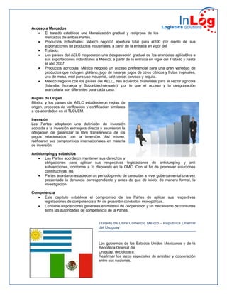 Acceso a Mercados
 El tratado establece una liberalización gradual y recíproca de los
mercados de ambas Partes.
 Productos industriales: México negoció apertura total para el100 por ciento de sus
exportaciones de productos industriales, a partir de la entrada en vigor del
 Tratado.
 Los países del AELC negociaron una desgravación gradual de los aranceles aplicables a
sus exportaciones industriales a México, a partir de la entrada en vigor del Tratado y hasta
el año 2007.
 Productos agrícolas: México negoció un acceso preferencial para una gran variedad de
productos que incluyen: plátano, jugo de naranja, jugos de otros cítricos y frutas tropicales,
uva de mesa, miel para uso industrial, café verde, cerveza y tequila.
 México negoció con los países del AELC, tres acuerdos bilaterales para el sector agrícola
(Islandia, Noruega y Suiza-Liechtenstein), por lo que el acceso y la desgravación
arancelaria son diferentes para cada caso.
Reglas de Origen
México y los países del AELC establecieron reglas de
origen, procesos de verificación y certificación similares
a los acordados en el TLCUEM.
Inversión
Las Partes adoptaron una definición de inversión
acotada a la inversión extranjera directa y asumieron la
obligación de garantizar la libre transferencia de los
pagos relacionados con la inversión. Así mismo,
ratificaron sus compromisos internacionales en materia
de inversión.
Antidumping y subsidios
 Las Partes acordaron mantener sus derechos y
obligaciones para aplicar sus respectivas legislaciones de antidumping y anti
subvenciones, conforme a lo dispuesto en la OMC. Con el fin de promover soluciones
constructivas, las
 Partes acordaron establecer un período previo de consultas a nivel gubernamental una vez
presentada la denuncia correspondiente y antes de que de inicio, de manera formal, la
investigación.
Competencia
 Este capítulo establece el compromiso de las Partes de aplicar sus respectivas
legislaciones de competencia a fin de proscribir conductas monopólicas.
 Contiene disposiciones generales en materia de cooperación y un mecanismo de consultas
entre las autoridades de competencia de la Partes.
Tratado de Libre Comercio México - Republica Oriental
del Uruguay
Los gobiernos de los Estados Unidos Mexicanos y de la
República Oriental del
Uruguay, decididos a:
Reafirmar los lazos especiales de amistad y cooperación
entre sus naciones.
 