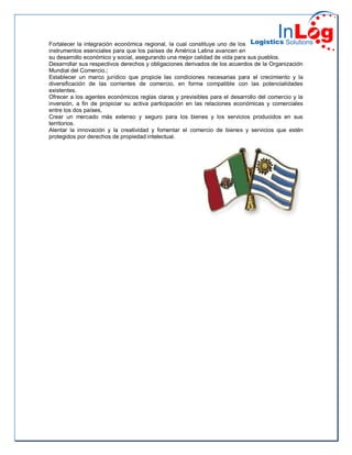 Fortalecer la integración económica regional, la cual constituye uno de los
instrumentos esenciales para que los países de América Latina avancen en
su desarrollo económico y social, asegurando una mejor calidad de vida para sus pueblos.
Desarrollar sus respectivos derechos y obligaciones derivados de los acuerdos de la Organización
Mundial del Comercio.;
Establecer un marco jurídico que propicie las condiciones necesarias para el crecimiento y la
diversificación de las corrientes de comercio, en forma compatible con las potencialidades
existentes.
Ofrecer a los agentes económicos reglas claras y previsibles para el desarrollo del comercio y la
inversión, a fin de propiciar su activa participación en las relaciones económicas y comerciales
entre los dos países,
Crear un mercado más extenso y seguro para los bienes y los servicios producidos en sus
territorios.
Alentar la innovación y la creatividad y fomentar el comercio de bienes y servicios que estén
protegidos por derechos de propiedad intelectual.
 
