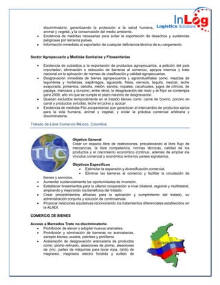 discriminatorio, garantizando la protección a la salud humana,
animal y vegetal, y la conservación del medio ambiente.
 Existencia de medidas necesarias para evitar la exportación de desechos y sustancias
peligrosas por terceros países.
 Información inmediata al exportador de cualquier deficiencia técnica de su cargamento.
Sector Agropecuario y Medidas Sanitarias y Fitosanitarias
 Existencia de subsidios a la exportación de productos agropecuarios, a petición del país
importador; eliminación o reducción de barreras al comercio, apoyos internos y trato
nacional en la aplicación de normas de clasificación y calidad agropecuarias.
 Desgravación inmediata de bienes agropecuarios y agroindustriales como: mezclas de
legumbres y hortalizas, espárragos, aguacate, fresa, cerveza, tequila, mezcal, leche
evaporada, pimientos, cebolla, melón, sandía, nopales, cacahuates, jugos de cítricos, de
papaya, manzana y durazno, entre otros; la desgravación del maíz y el fríjol se contempla
para 2009, año en que se cumple el plazo máximo de desgravación.
 Quedan excluidos temporalmente en el tratado bienes como: carne de bovino, porcino en
canal y productos avícolas, leche en polvo y azúcar.
 Existencia de medidas Fito zoosanitarias que garantizan el intercambio de productos sanos
para la vida humana, animal y vegetal, y evitar la práctica comercial arbitraria y
discriminatoria.
Tratado de Libre Comercio México, Colombia
Objetivo General
Crear un espacio libre de restricciones, prevaleciendo el libre flujo de
mercancías, la libre competencia, normas técnicas, calidad de los
productos y el crecimiento económico continuo, además de ampliar los
vínculos comercial y económico entre los países signatarios.
Objetivos Específicos
 Estimular la expansión y diversificación comercial.
 Eliminar las barreras al comercio y facilitar la circulación de
bienes y servicios.
 Aumentar sustancialmente las oportunidades de inversión.
 Establecer lineamientos para la ulterior cooperación a nivel bilateral, regional y multilateral,
ampliando y mejorando los beneficios del tratado.
 Crear procedimientos eficaces para la aplicación y cumplimiento del tratado, su
administración conjunta y solución de controversias.
 Propiciar relaciones equitativas reconociendo los tratamientos diferenciales establecidos en
la ALADI.
COMERCIO DE BIENES
Acceso a Mercados Trato no discriminatorio.
 Prohibición de elevar o adoptar nuevos aranceles.
 Prohibición y eliminación de barreras no arancelarias,
excepto bienes usados, petróleo y prolíferos.
 Aceleración de desgravación arancelaria de productos
como: plomo refinado, aleaciones de plomo, aleaciones
de zinc, partes de máquinas para lavar ropa, óxido de
magnesio, magnesia electro fundida y sulfato de
 
