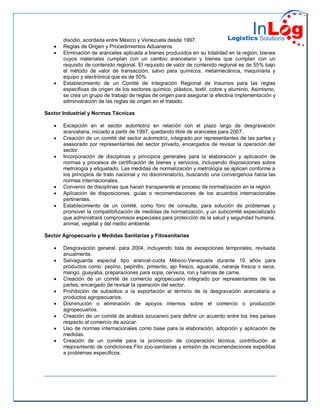 disodio, acordada entre México y Venezuela desde 1997.
 Reglas de Origen y Procedimientos Aduaneros
 Eliminación de aranceles aplicada a bienes producidos en su totalidad en la región; bienes
cuyos materiales cumplan con un cambio arancelario y bienes que cumplan con un
requisito de contenido regional. El requisito de valor de contenido regional es de 55% bajo
el método de valor de transacción, salvo para químicos, metalmecánica, maquinaria y
equipo y electrónica que es de 50%.
 Establecimiento de un Comité de Integración Regional de Insumos para las reglas
especificas de origen de los sectores químico, plástico, textil, cobre y aluminio. Asimismo,
se crea un grupo de trabajo de reglas de origen para asegurar la efectiva implementación y
administración de las reglas de origen en el tratado.
Sector Industrial y Normas Técnicas
 Excepción en el sector automotriz en relación con el plazo largo de desgravación
arancelaria, iniciado a partir de 1997, quedando libre de aranceles para 2007.
 Creación de un comité del sector automotriz, integrado por representantes de las partes y
asesorado por representantes del sector privado, encargados de revisar la operación del
sector.
 Incorporación de disciplinas y principios generales para la elaboración y aplicación de
normas y procesos de certificación de bienes y servicios, incluyendo disposiciones sobre
metrología y etiquetado. Las medidas de normalización y metrología se aplican conforme a
los principios de trato nacional y no discriminatorio, buscando una convergencia hacia las
normas internacionales.
 Convenio de disciplinas que hacen transparente el proceso de normalización en la región.
 Aplicación de disposiciones, guías o recomendaciones de los acuerdos internacionales
pertinentes.
 Establecimiento de un comité, como foro de consulta, para solución de problemas y
promover la compatibilización de medidas de normalización, y un subcomité especializado
que administrará compromisos especiales para protección de la salud y seguridad humana,
animal, vegetal y del medio ambiente.
Sector Agropecuario y Medidas Sanitarias y Fitosanitarias
 Desgravación general. para 2004, incluyendo lista de excepciones temporales, revisada
anualmente.
 Salvaguarda especial tipo arancel-cuota México-Venezuela durante 10 años para
productos como: pepino, pepinillo, pimiento, ajo fresco, aguacate, naranja fresca o seca,
mango, guayaba, preparaciones para sopa, cerveza, ron y harinas de carne.
 Creación de un comité de comercio agropecuario integrado por representantes de las
partes, encargado de revisar la operación del sector.
 Prohibición de subsidios a la exportación al término de la desgravación arancelaria a
productos agropecuarios.
 Disminución o eliminación de apoyos internos sobre el comercio o producción
agropecuarios.
 Creación de un comité de análisis azucarero para definir un acuerdo entre los tres países
respecto al comercio de azúcar.
 Uso de normas internacionales como base para la elaboración, adopción y aplicación de
medidas.
 Creación de un comité para la promoción de cooperación técnica, contribución al
mejoramiento de condiciones Fito zoo-sanitarias y emisión de recomendaciones expeditas
a problemas específicos.
 